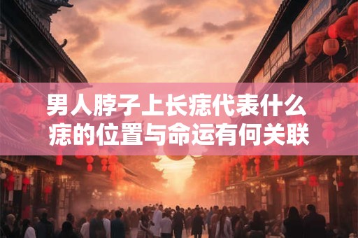 男人脖子上长痣代表什么 痣的位置与命运有何关联