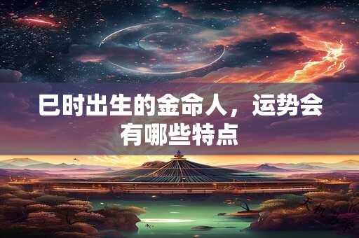 巳时出生的金命人，运势会有哪些特点
