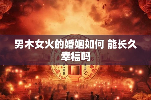 男木女火的婚姻如何 能长久幸福吗