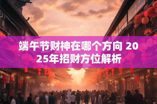 端午节财神在哪个方向 2025年招财方位解析