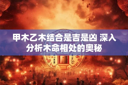 甲木乙木结合是吉是凶 深入分析木命相处的奥秘