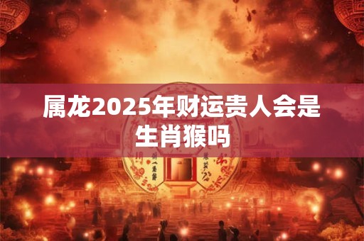 属龙2025年财运贵人会是生肖猴吗