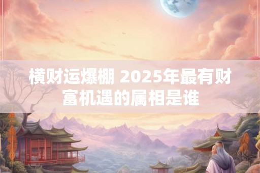 横财运爆棚 2025年最有财富机遇的属相是谁