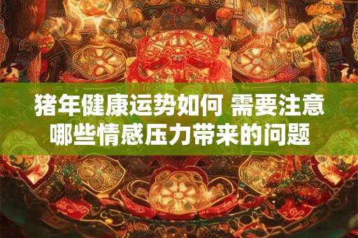 猪年健康运势如何 需要注意哪些情感压力带来的问题