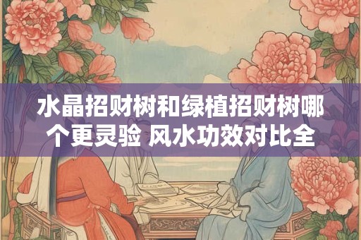 水晶招财树和绿植招财树哪个更灵验 风水功效对比全知道