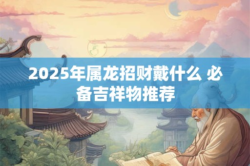 2025年属龙招财戴什么 必备吉祥物推荐