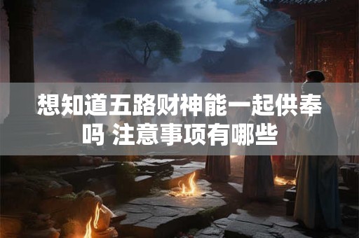 想知道五路财神能一起供奉吗 注意事项有哪些