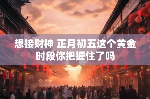 想接财神 正月初五这个黄金时段你把握住了吗