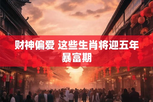 财神偏爱 这些生肖将迎五年暴富期