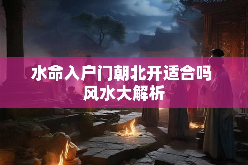 详细阅读:水命入户门朝北开适合吗 风水大解析 水命入户门朝北开适合吗 风水大解析