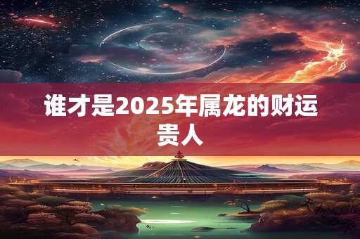谁才是2025年属龙的财运贵人