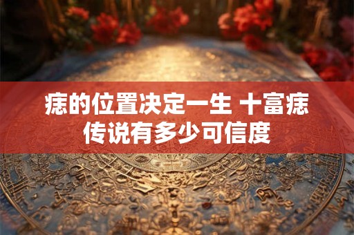 痣的位置决定一生 十富痣传说有多少可信度