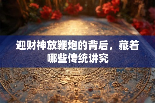 迎财神放鞭炮的背后,藏着哪些传统讲究 迎财神放鞭炮的背后,藏着哪些传统讲究