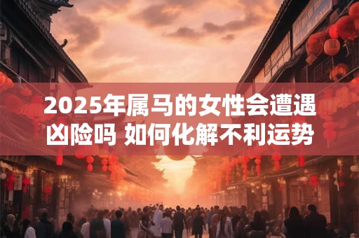 2025年属马的女性会遭遇凶险吗 如何化解不利运势