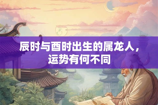 辰时与酉时出生的属龙人，运势有何不同