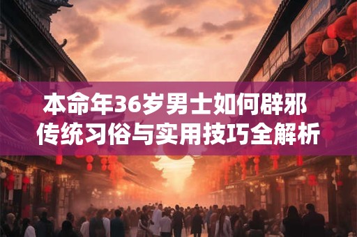 本命年36岁男士如何辟邪 传统习俗与实用技巧全解析