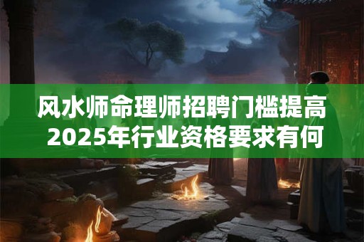 风水师命理师招聘门槛提高 2025年行业资格要求有何变化