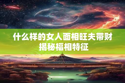什么样的女人面相旺夫带财 揭秘福相特征
