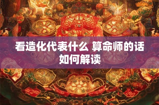 看造化代表什么 算命师的话如何解读