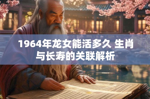 1964年龙女能活多久 生肖与长寿的关联解析