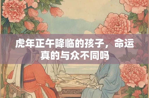 虎年正午降临的孩子,命运真的与众不同吗 虎年正午降临的孩子,命运真的与众不同吗