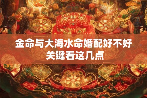 金命与大海水命婚配好不好 关键看这几点
