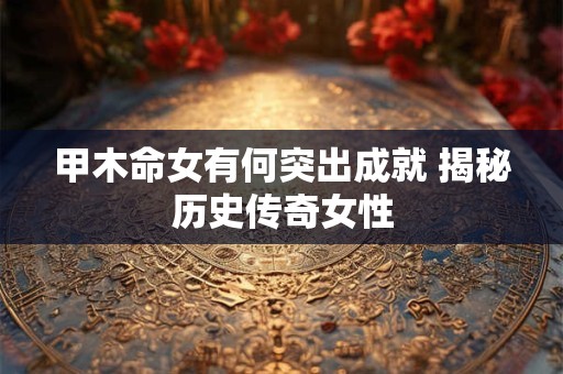 甲木命女有何突出成就 揭秘历史传奇女性 甲木命女有何突出成就 揭秘历史传奇女性