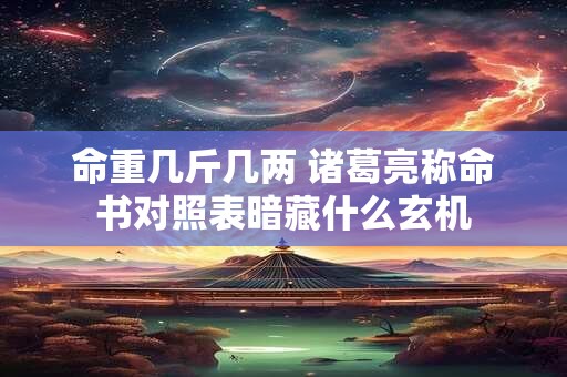 命重几斤几两 诸葛亮称命书对照表暗藏什么玄机