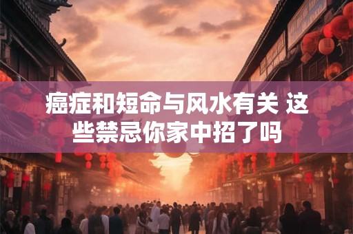 癌症和短命与风水有关 这些禁忌你家中招了吗