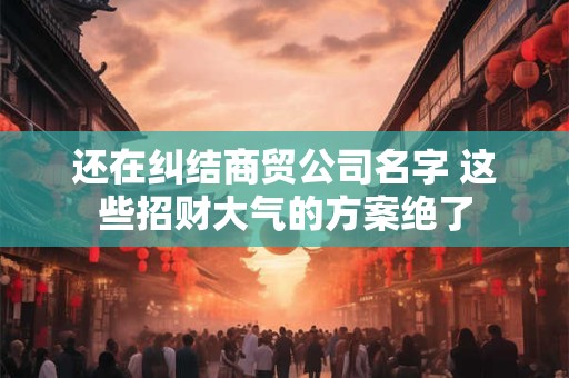 还在纠结商贸公司名字 这些招财大气的方案绝了