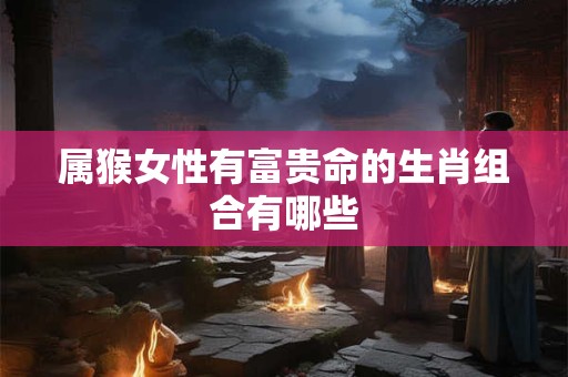 属猴女性有富贵命的生肖组合有哪些