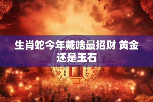 生肖蛇今年戴啥最招财 黄金还是玉石