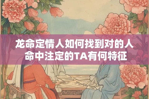 龙命定情人如何找到对的人 命中注定的TA有何特征
