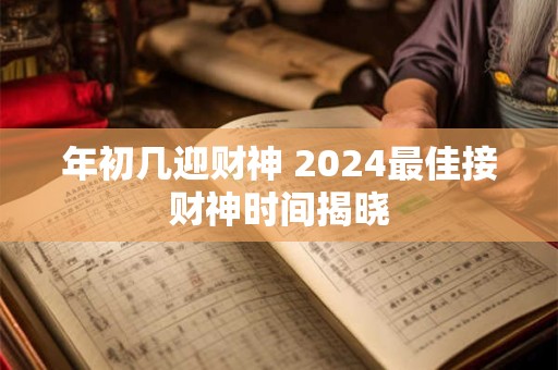 年初几迎财神 2024最佳接财神时间揭晓
