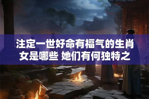 注定一世好命有福气的生肖女是哪些 她们有何独特之处