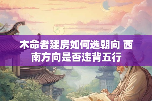 木命者建房如何选朝向 西南方向是否违背五行