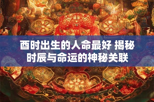 酉时出生的人命最好 揭秘时辰与命运的神秘关联