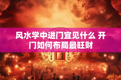 风水学中进门宜见什么 开门如何布局最旺财