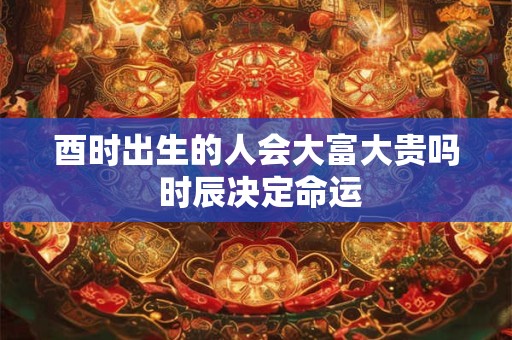 酉时出生的人会大富大贵吗 时辰决定命运