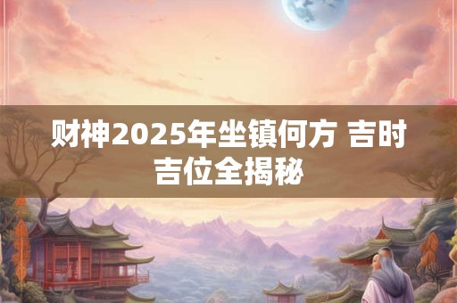 财神2025年坐镇何方 吉时吉位全揭秘