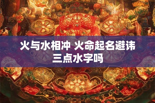 火与水相冲 火命起名避讳三点水字吗 火与水相冲 火命起名避讳三点水字吗