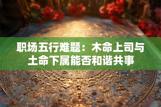 职场五行难题：木命上司与土命下属能否和谐共事