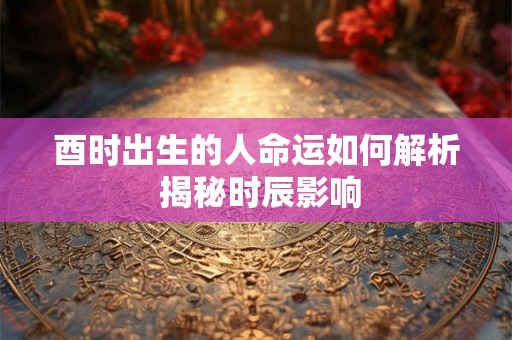 酉时出生的人命运如何解析 揭秘时辰影响