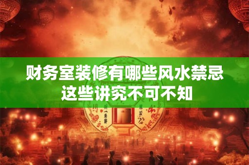 财务室装修有哪些风水禁忌 这些讲究不可不知
