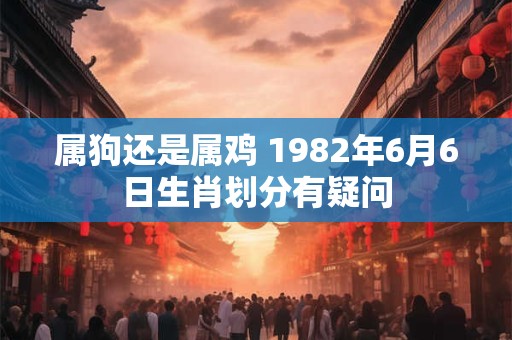 详细阅读:属狗还是属鸡 1982年6月6日生肖划分有疑问 属狗还是属鸡 1982年6月6日生肖划分有疑问