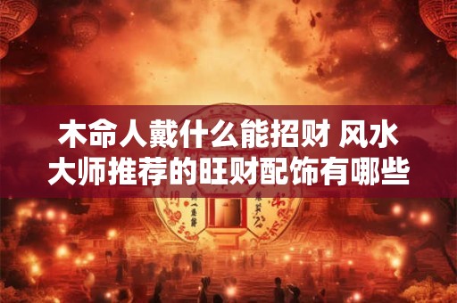 木命人戴什么能招财 风水大师推荐的旺财配饰有哪些