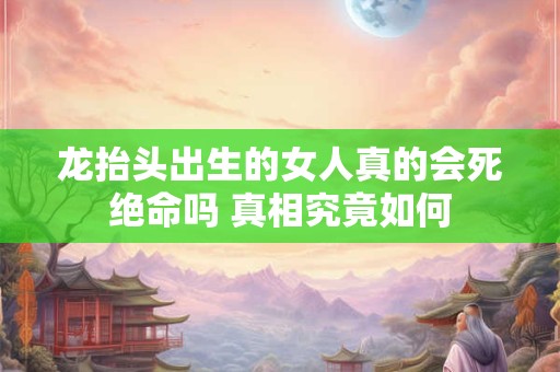 龙抬头出生的女人真的会死绝命吗 真相究竟如何