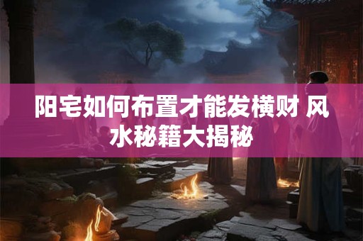 阳宅如何布置才能发横财 风水秘籍大揭秘