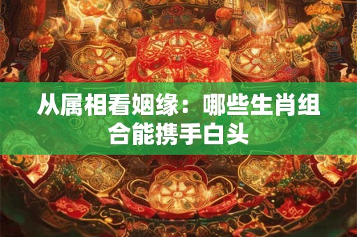 从属相看姻缘：哪些生肖组合能携手白头