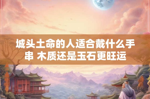 城头土命的人适合戴什么手串 木质还是玉石更旺运